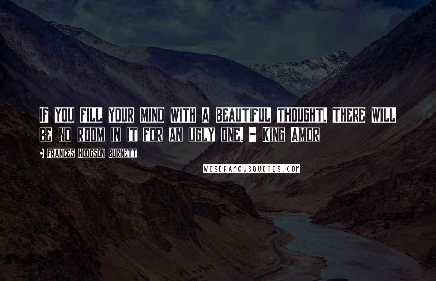 Frances Hodgson Burnett Quotes: If you fill your mind with a beautiful thought, there will be no room in it for an ugly one. - King Amor