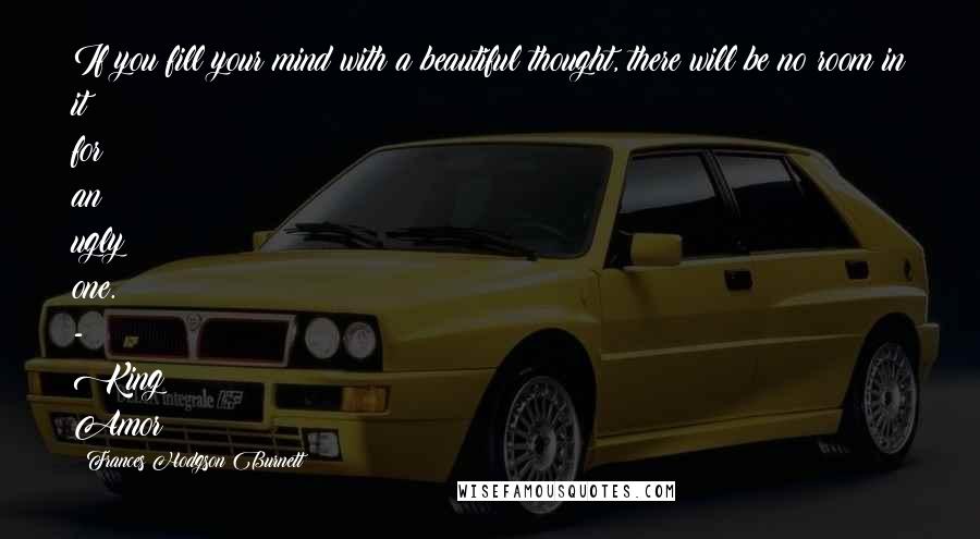 Frances Hodgson Burnett Quotes: If you fill your mind with a beautiful thought, there will be no room in it for an ugly one. - King Amor