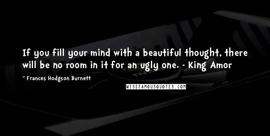 Frances Hodgson Burnett Quotes: If you fill your mind with a beautiful thought, there will be no room in it for an ugly one. - King Amor