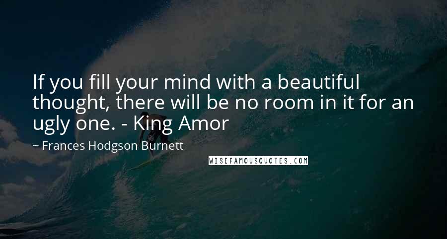 Frances Hodgson Burnett Quotes: If you fill your mind with a beautiful thought, there will be no room in it for an ugly one. - King Amor