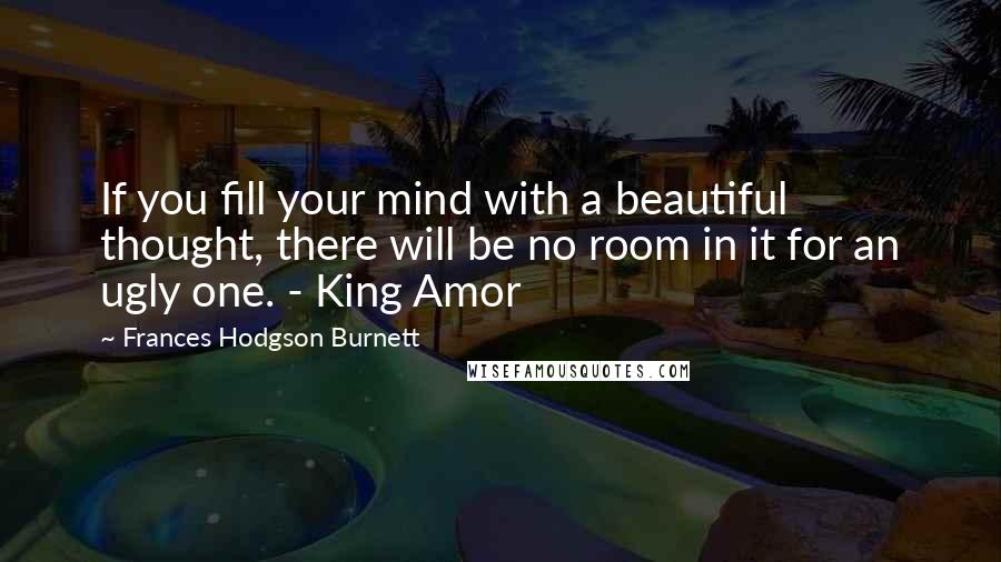 Frances Hodgson Burnett Quotes: If you fill your mind with a beautiful thought, there will be no room in it for an ugly one. - King Amor