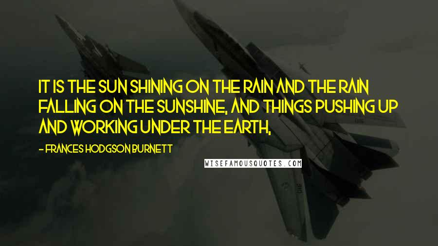 Frances Hodgson Burnett Quotes: It is the sun shining on the rain and the rain falling on the sunshine, and things pushing up and working under the earth,