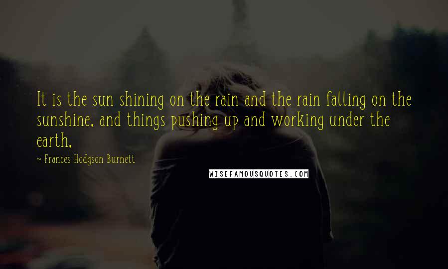 Frances Hodgson Burnett Quotes: It is the sun shining on the rain and the rain falling on the sunshine, and things pushing up and working under the earth,