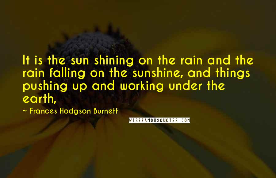 Frances Hodgson Burnett Quotes: It is the sun shining on the rain and the rain falling on the sunshine, and things pushing up and working under the earth,
