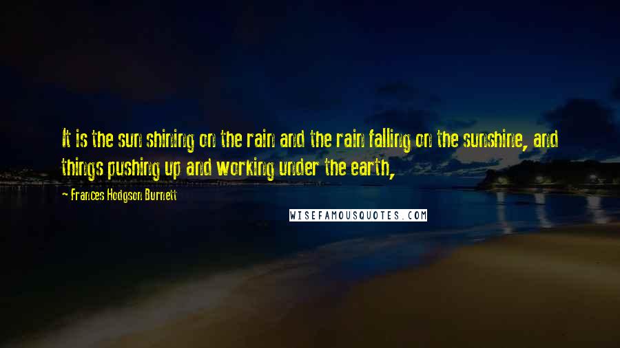 Frances Hodgson Burnett Quotes: It is the sun shining on the rain and the rain falling on the sunshine, and things pushing up and working under the earth,