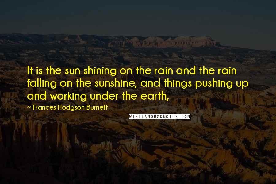 Frances Hodgson Burnett Quotes: It is the sun shining on the rain and the rain falling on the sunshine, and things pushing up and working under the earth,