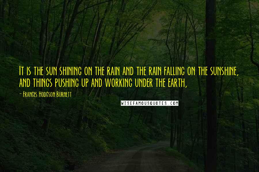 Frances Hodgson Burnett Quotes: It is the sun shining on the rain and the rain falling on the sunshine, and things pushing up and working under the earth,