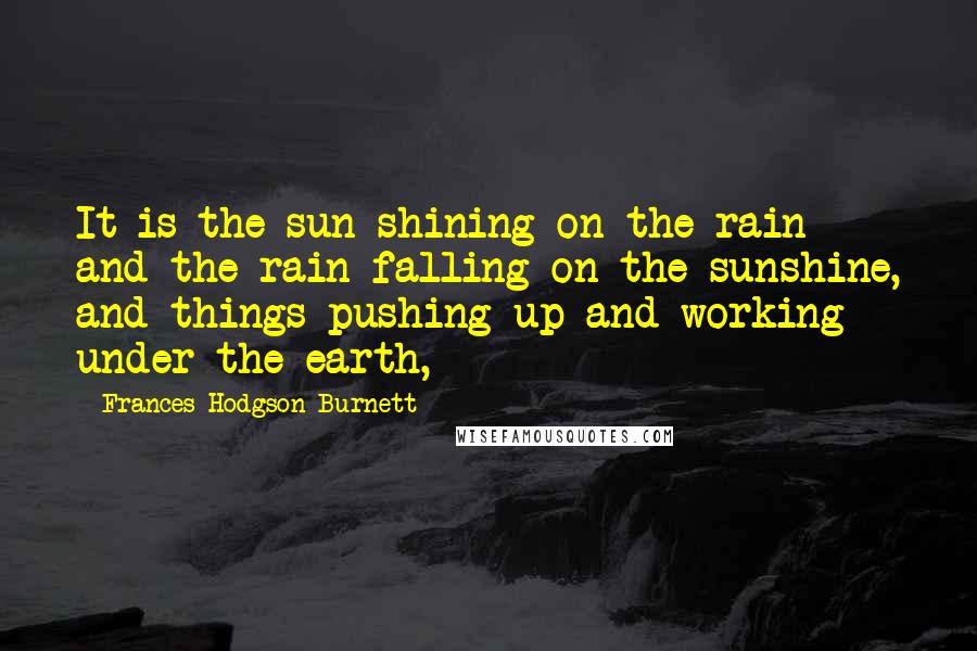Frances Hodgson Burnett Quotes: It is the sun shining on the rain and the rain falling on the sunshine, and things pushing up and working under the earth,