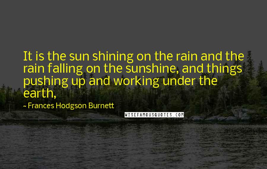 Frances Hodgson Burnett Quotes: It is the sun shining on the rain and the rain falling on the sunshine, and things pushing up and working under the earth,