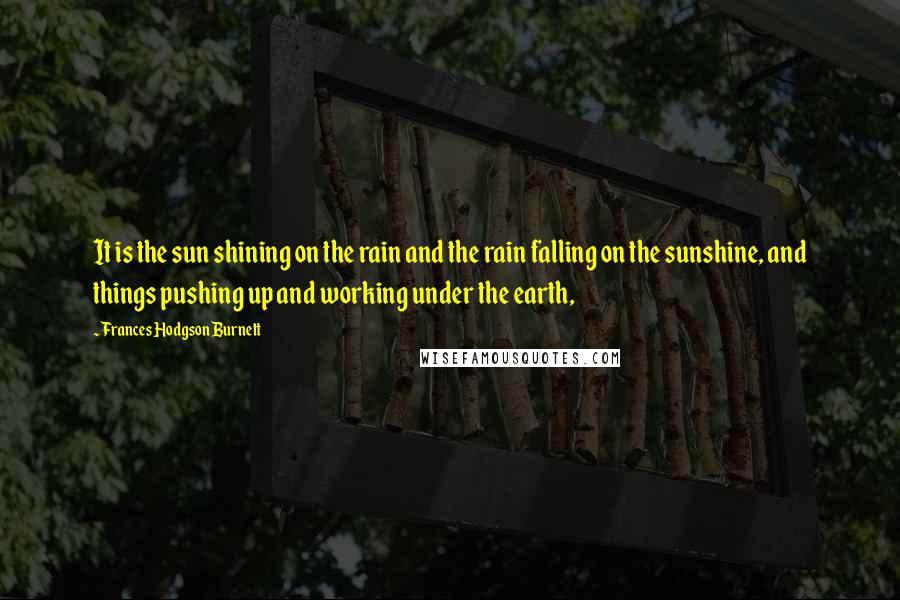 Frances Hodgson Burnett Quotes: It is the sun shining on the rain and the rain falling on the sunshine, and things pushing up and working under the earth,