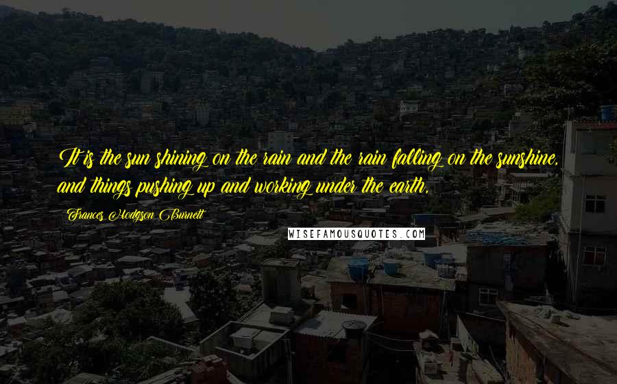 Frances Hodgson Burnett Quotes: It is the sun shining on the rain and the rain falling on the sunshine, and things pushing up and working under the earth,