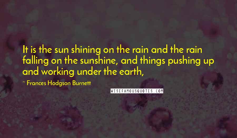 Frances Hodgson Burnett Quotes: It is the sun shining on the rain and the rain falling on the sunshine, and things pushing up and working under the earth,