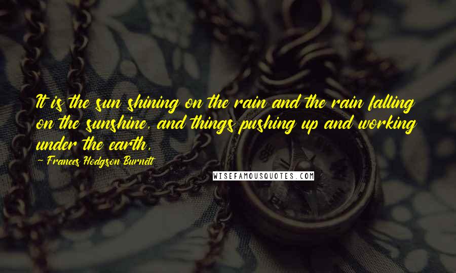 Frances Hodgson Burnett Quotes: It is the sun shining on the rain and the rain falling on the sunshine, and things pushing up and working under the earth,