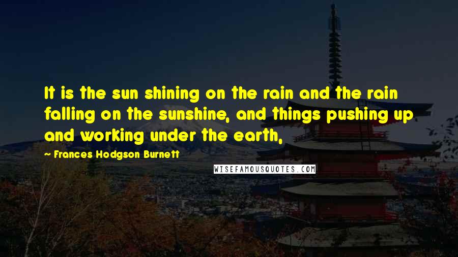 Frances Hodgson Burnett Quotes: It is the sun shining on the rain and the rain falling on the sunshine, and things pushing up and working under the earth,