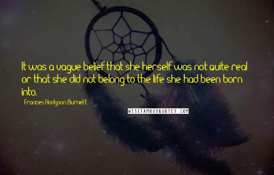 Frances Hodgson Burnett Quotes: It was a vague belief that she herself was not quite real - or that she did not belong to the life she had been born into.