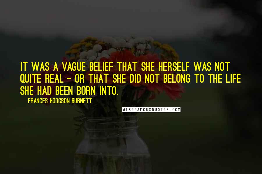 Frances Hodgson Burnett Quotes: It was a vague belief that she herself was not quite real - or that she did not belong to the life she had been born into.