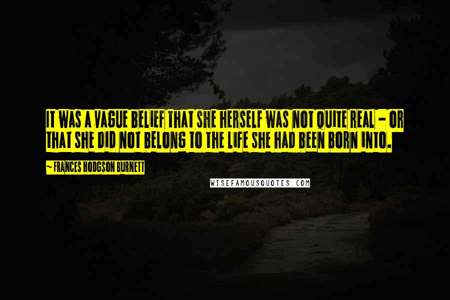 Frances Hodgson Burnett Quotes: It was a vague belief that she herself was not quite real - or that she did not belong to the life she had been born into.