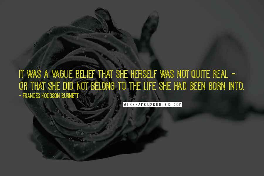 Frances Hodgson Burnett Quotes: It was a vague belief that she herself was not quite real - or that she did not belong to the life she had been born into.