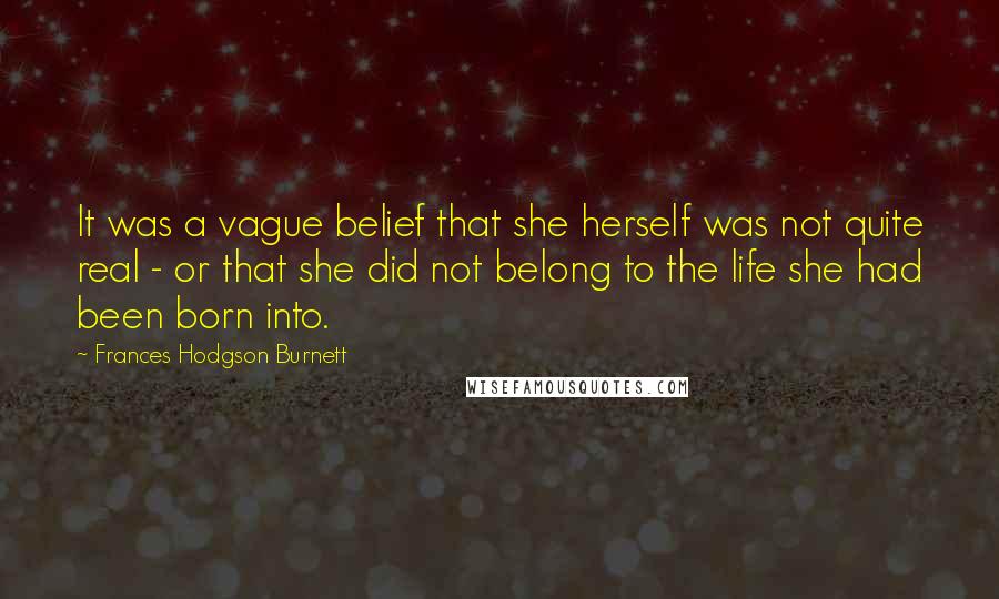 Frances Hodgson Burnett Quotes: It was a vague belief that she herself was not quite real - or that she did not belong to the life she had been born into.