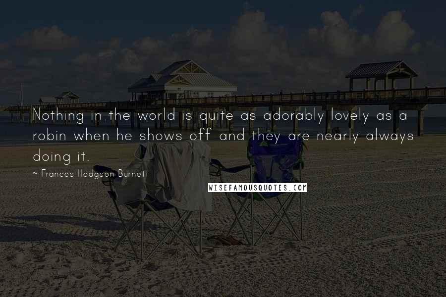 Frances Hodgson Burnett Quotes: Nothing in the world is quite as adorably lovely as a robin when he shows off and they are nearly always doing it.