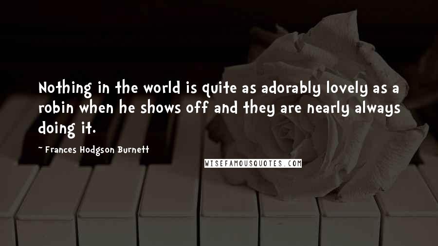 Frances Hodgson Burnett Quotes: Nothing in the world is quite as adorably lovely as a robin when he shows off and they are nearly always doing it.