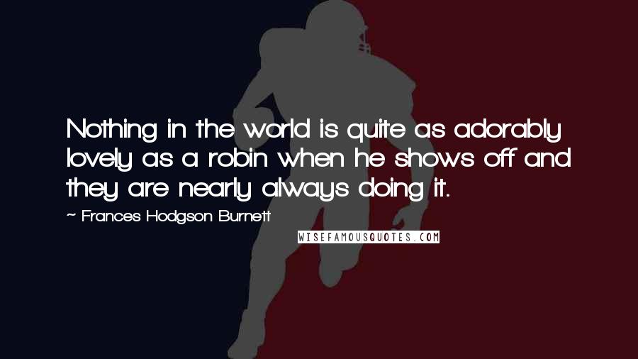 Frances Hodgson Burnett Quotes: Nothing in the world is quite as adorably lovely as a robin when he shows off and they are nearly always doing it.
