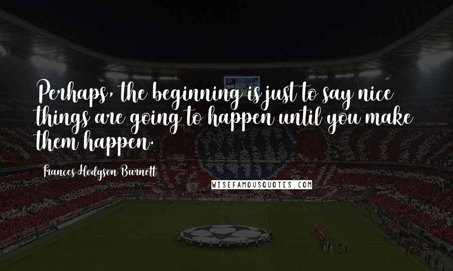 Frances Hodgson Burnett Quotes: Perhaps, the beginning is just to say nice things are going to happen until you make them happen.