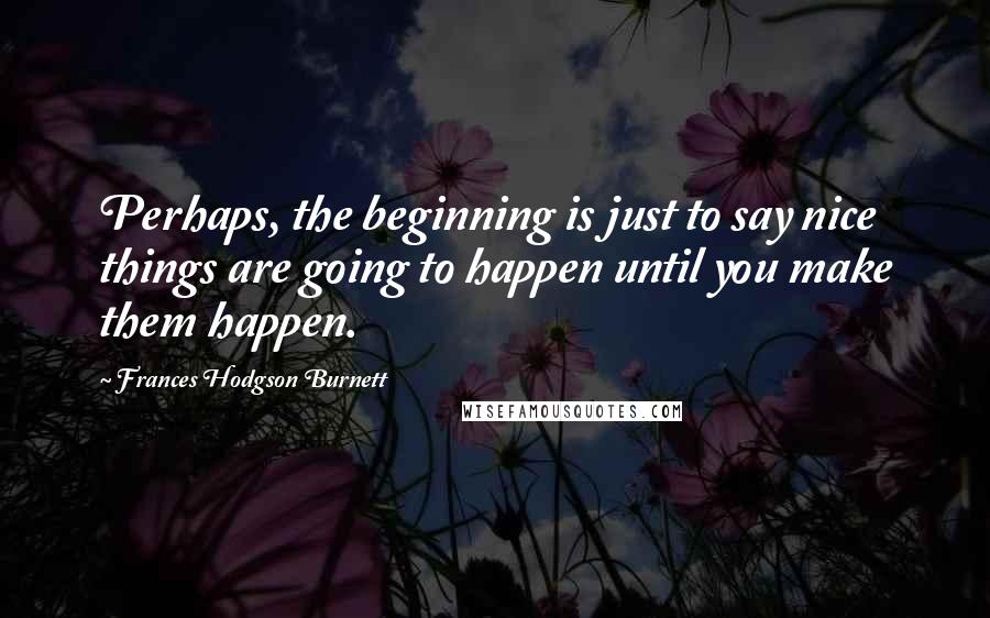 Frances Hodgson Burnett Quotes: Perhaps, the beginning is just to say nice things are going to happen until you make them happen.