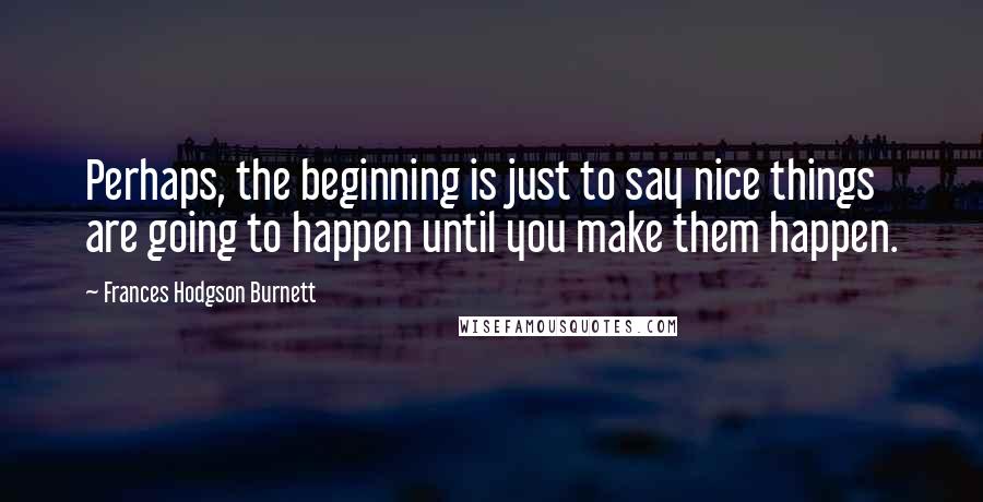 Frances Hodgson Burnett Quotes: Perhaps, the beginning is just to say nice things are going to happen until you make them happen.