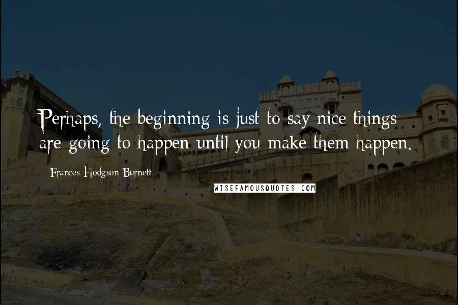 Frances Hodgson Burnett Quotes: Perhaps, the beginning is just to say nice things are going to happen until you make them happen.