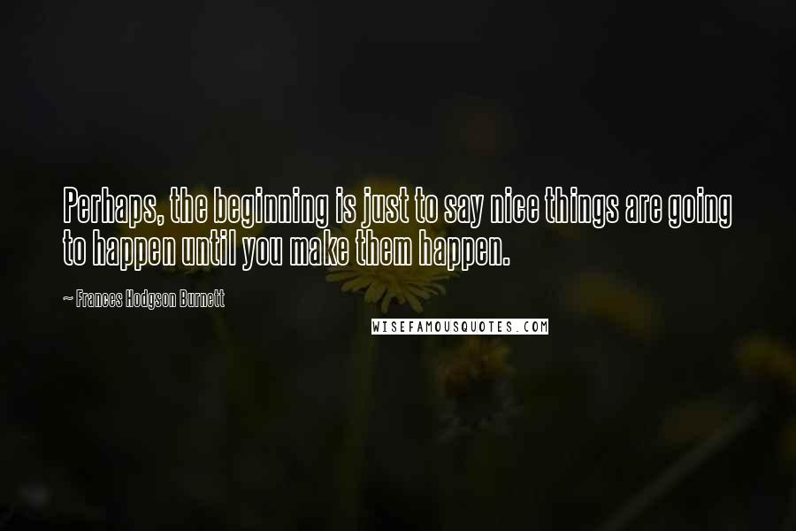 Frances Hodgson Burnett Quotes: Perhaps, the beginning is just to say nice things are going to happen until you make them happen.