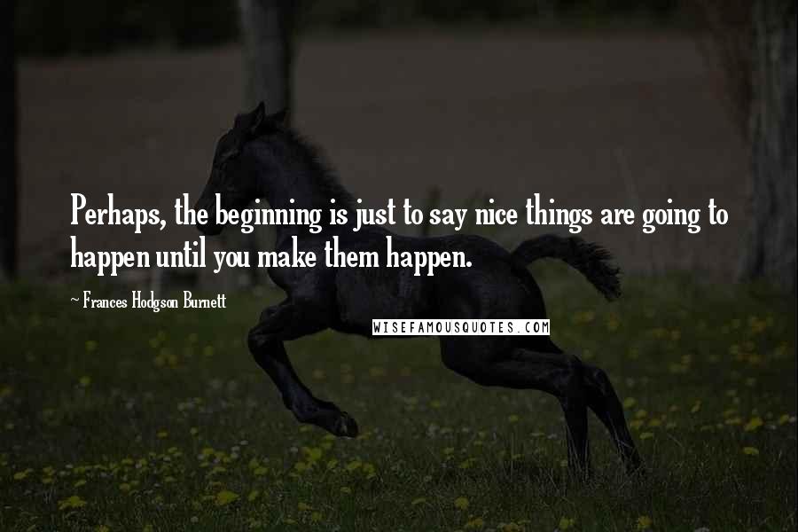 Frances Hodgson Burnett Quotes: Perhaps, the beginning is just to say nice things are going to happen until you make them happen.