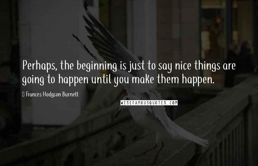 Frances Hodgson Burnett Quotes: Perhaps, the beginning is just to say nice things are going to happen until you make them happen.