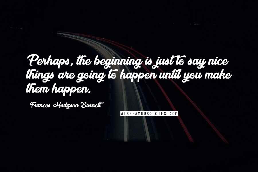 Frances Hodgson Burnett Quotes: Perhaps, the beginning is just to say nice things are going to happen until you make them happen.