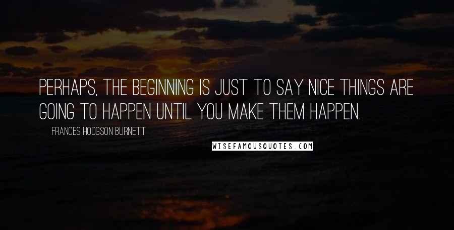 Frances Hodgson Burnett Quotes: Perhaps, the beginning is just to say nice things are going to happen until you make them happen.