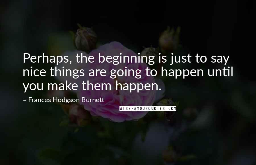 Frances Hodgson Burnett Quotes: Perhaps, the beginning is just to say nice things are going to happen until you make them happen.