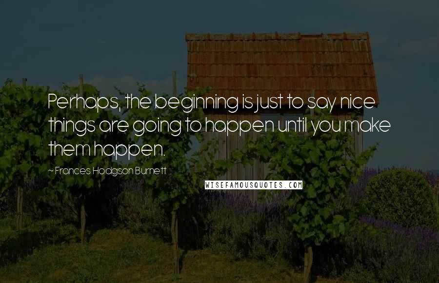 Frances Hodgson Burnett Quotes: Perhaps, the beginning is just to say nice things are going to happen until you make them happen.