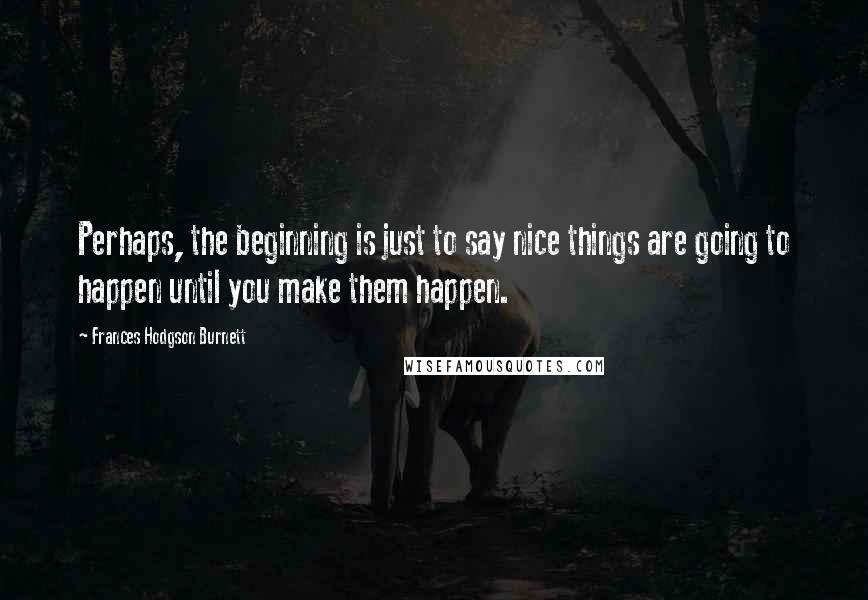 Frances Hodgson Burnett Quotes: Perhaps, the beginning is just to say nice things are going to happen until you make them happen.