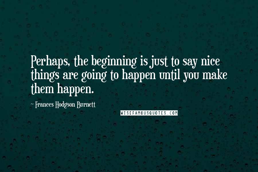 Frances Hodgson Burnett Quotes: Perhaps, the beginning is just to say nice things are going to happen until you make them happen.