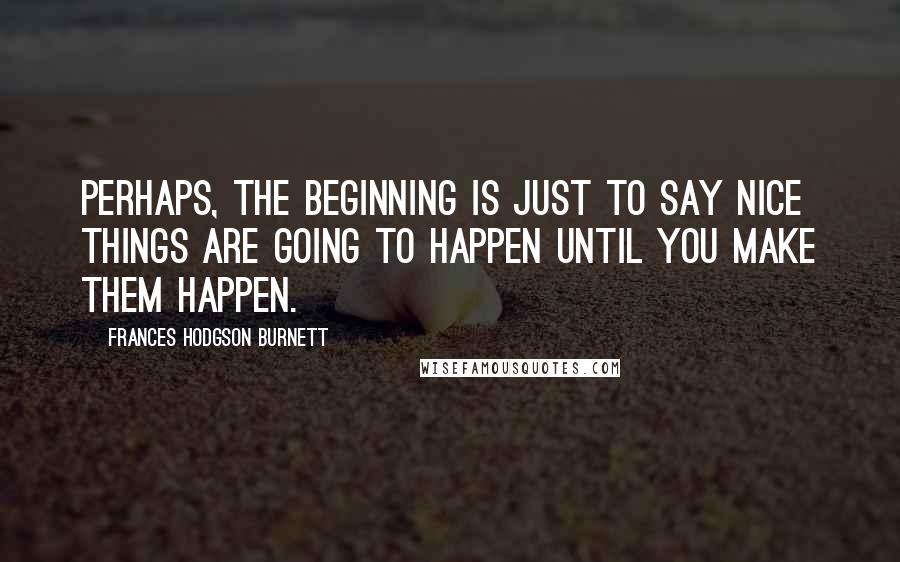 Frances Hodgson Burnett Quotes: Perhaps, the beginning is just to say nice things are going to happen until you make them happen.