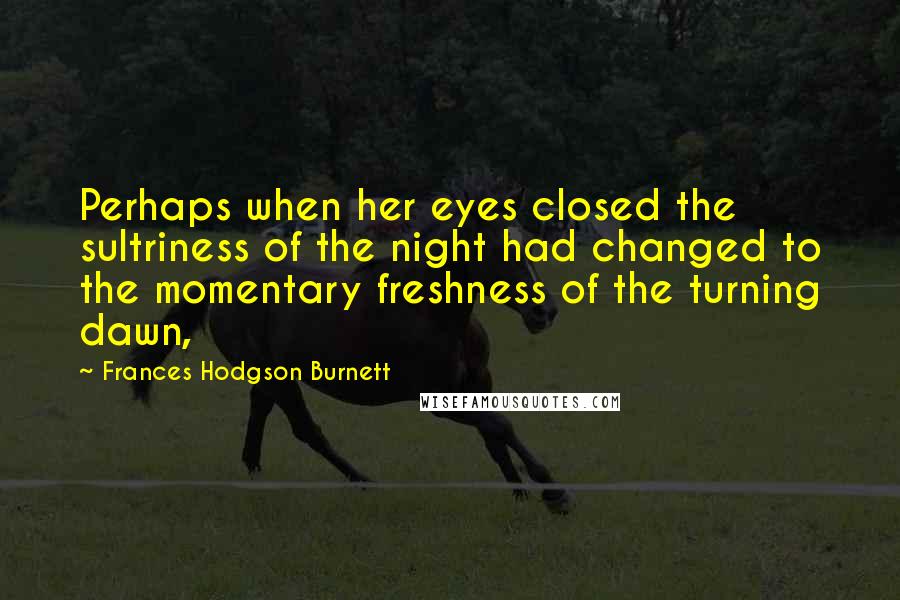 Frances Hodgson Burnett Quotes: Perhaps when her eyes closed the sultriness of the night had changed to the momentary freshness of the turning dawn,