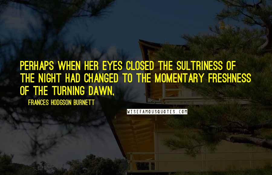 Frances Hodgson Burnett Quotes: Perhaps when her eyes closed the sultriness of the night had changed to the momentary freshness of the turning dawn,