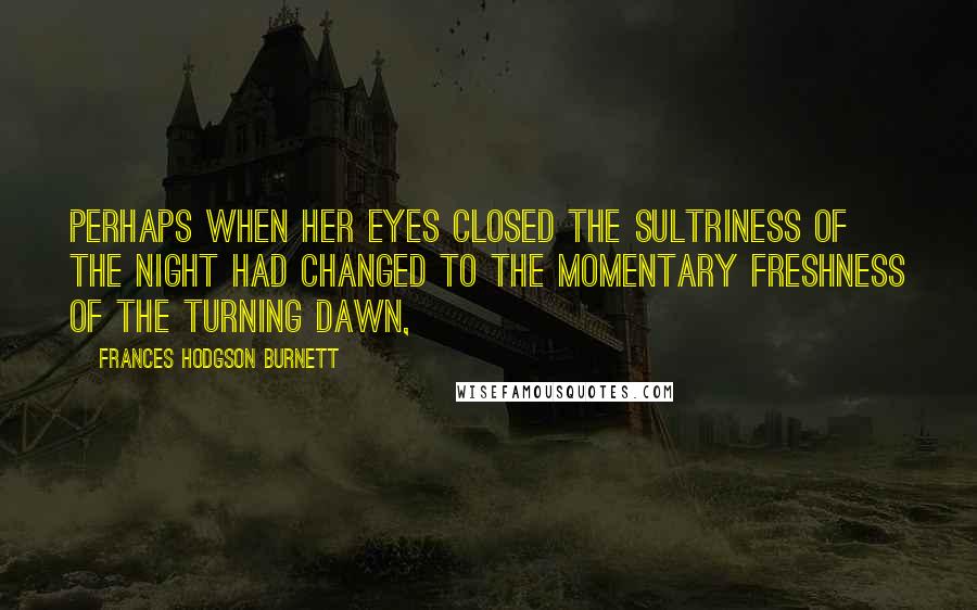 Frances Hodgson Burnett Quotes: Perhaps when her eyes closed the sultriness of the night had changed to the momentary freshness of the turning dawn,