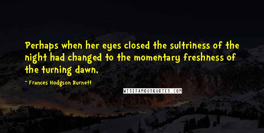 Frances Hodgson Burnett Quotes: Perhaps when her eyes closed the sultriness of the night had changed to the momentary freshness of the turning dawn,