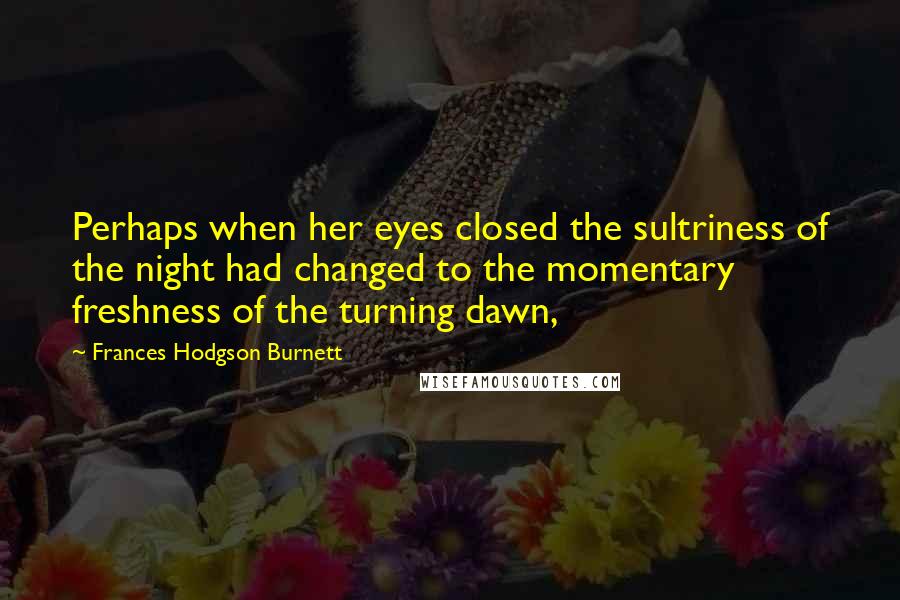 Frances Hodgson Burnett Quotes: Perhaps when her eyes closed the sultriness of the night had changed to the momentary freshness of the turning dawn,