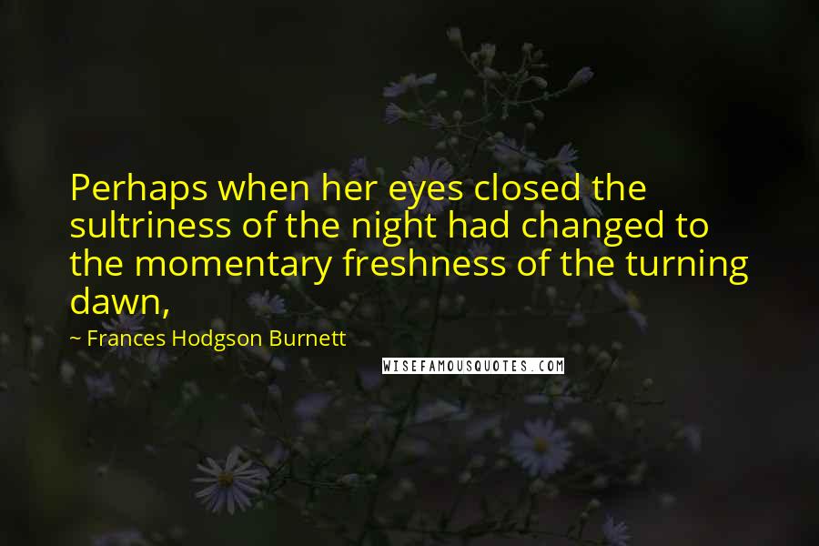 Frances Hodgson Burnett Quotes: Perhaps when her eyes closed the sultriness of the night had changed to the momentary freshness of the turning dawn,