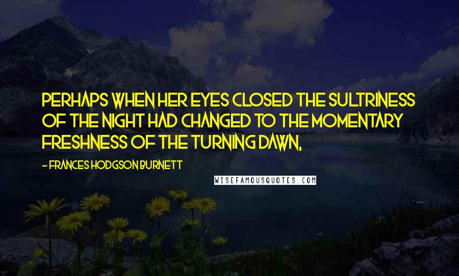 Frances Hodgson Burnett Quotes: Perhaps when her eyes closed the sultriness of the night had changed to the momentary freshness of the turning dawn,