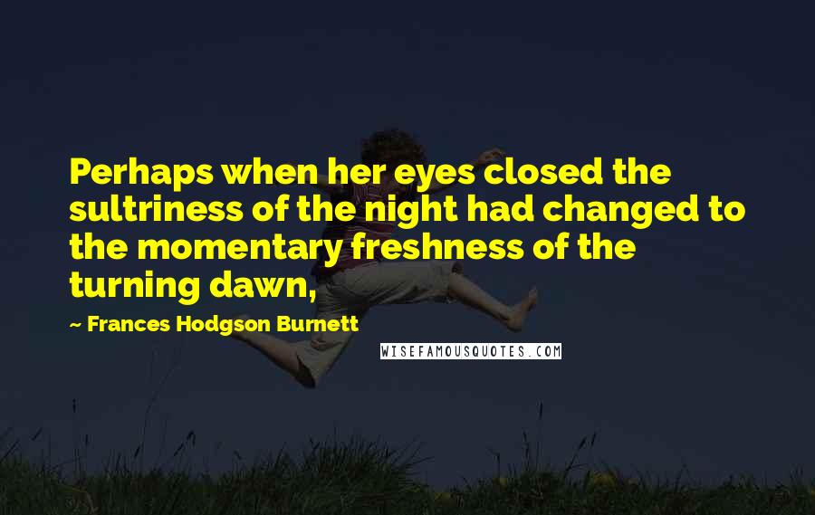 Frances Hodgson Burnett Quotes: Perhaps when her eyes closed the sultriness of the night had changed to the momentary freshness of the turning dawn,