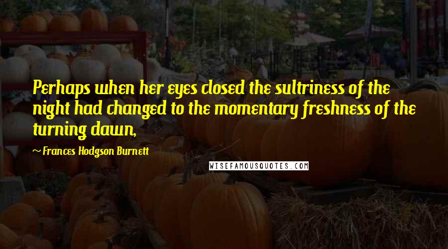 Frances Hodgson Burnett Quotes: Perhaps when her eyes closed the sultriness of the night had changed to the momentary freshness of the turning dawn,