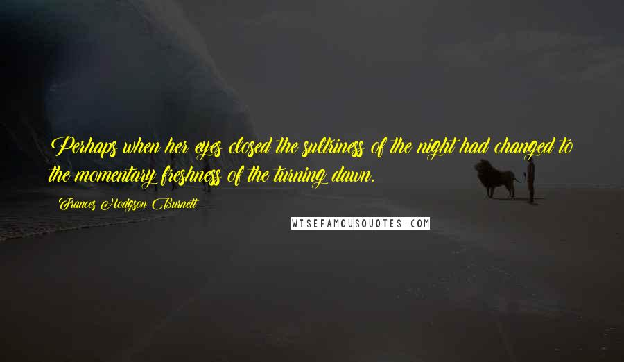 Frances Hodgson Burnett Quotes: Perhaps when her eyes closed the sultriness of the night had changed to the momentary freshness of the turning dawn,